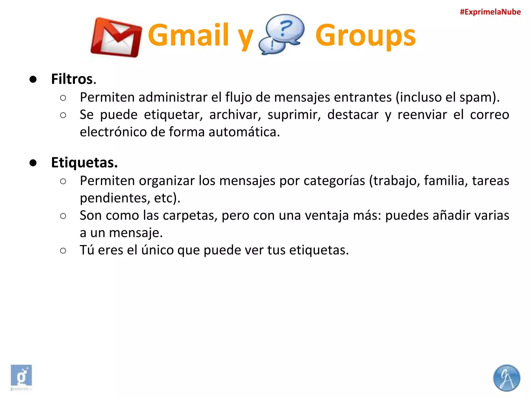 #ExprimelaNube

Gmail y

Groups

● Filtros.
○ Permiten administrar el flujo de mensajes entrantes (incluso el spam).
○ Se puede etiquetar, archivar, suprimir, destacar y reenviar el correo

electrónico de forma automática.

● Etiquetas.
○ Permiten organizar los mensajes por categorías (trabajo, familia, tareas

pendientes, etc).
○ Son como las carpetas, pero con una ventaja más: puedes añadir varias
a un mensaje.
○ Tú eres el único que puede ver tus etiquetas.

 