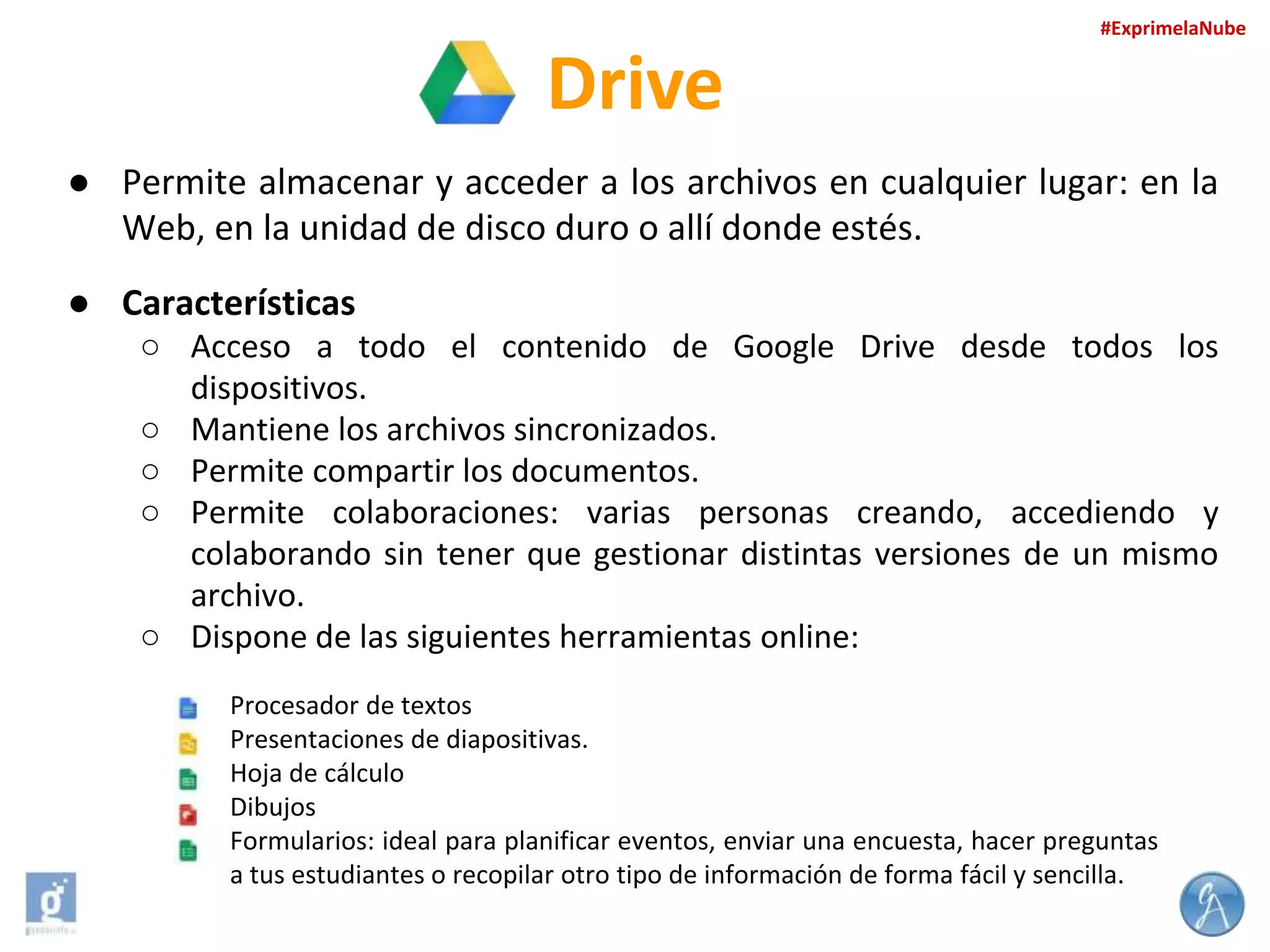 #ExprimelaNube

Drive
● Permite almacenar y acceder a los archivos en cualquier lugar: en la
Web, en la unidad de disco duro o allí donde estés.
● Características
○ Acceso a todo el contenido de Google Drive desde todos los
dispositivos.
○ Mantiene los archivos sincronizados.
○ Permite compartir los documentos.
○ Permite colaboraciones: varias personas creando, accediendo y
colaborando sin tener que gestionar distintas versiones de un mismo
archivo.
○ Dispone de las siguientes herramientas online:
Procesador de textos
Presentaciones de diapositivas.
Hoja de cálculo
Dibujos
Formularios: ideal para planificar eventos, enviar una encuesta, hacer preguntas
a tus estudiantes o recopilar otro tipo de información de forma fácil y sencilla.

 