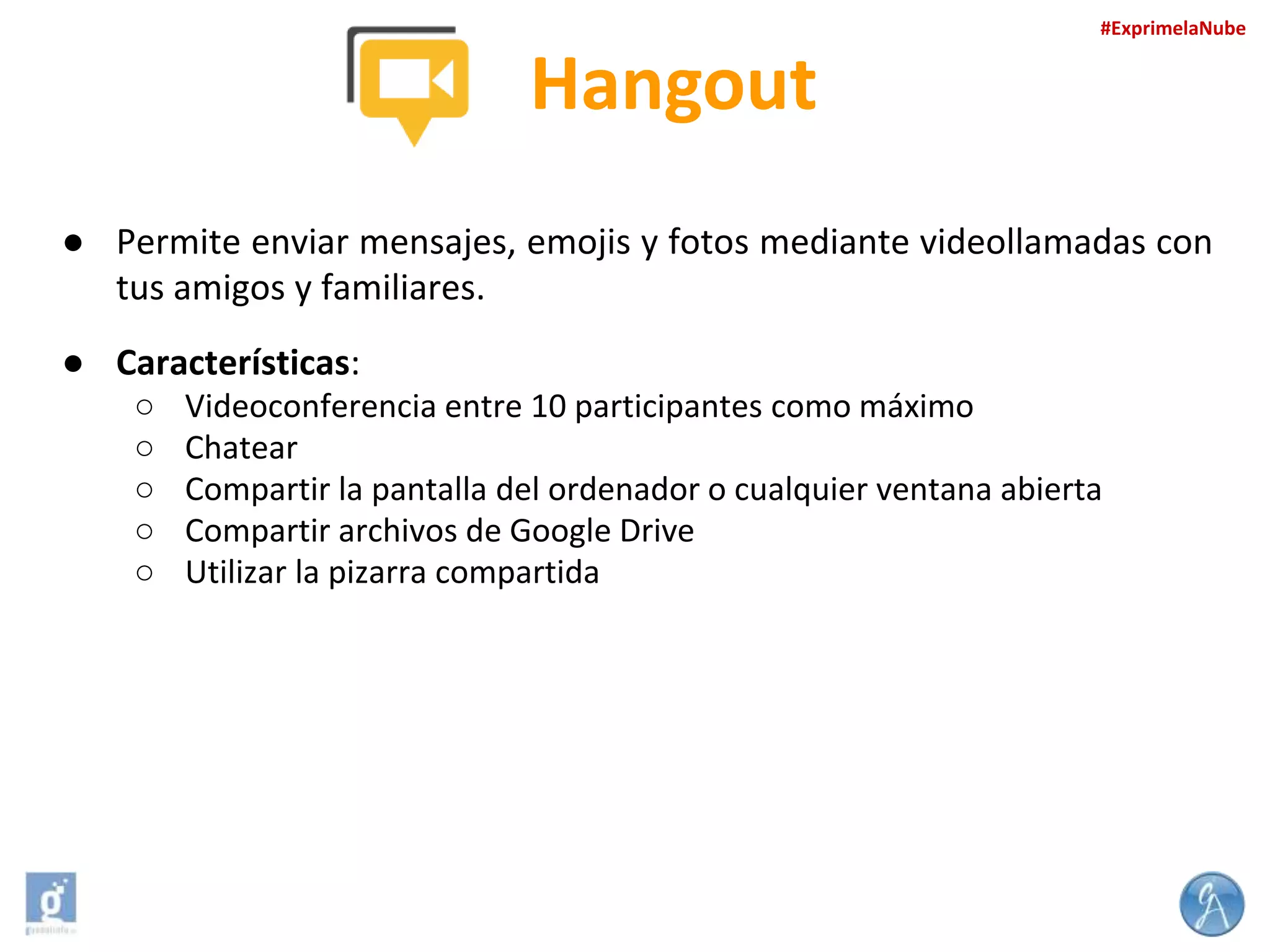 #ExprimelaNube

Hangout
● Permite enviar mensajes, emojis y fotos mediante videollamadas con
tus amigos y familiares.
● Características:
○
○
○
○
○

Videoconferencia entre 10 participantes como máximo
Chatear
Compartir la pantalla del ordenador o cualquier ventana abierta
Compartir archivos de Google Drive
Utilizar la pizarra compartida

 
