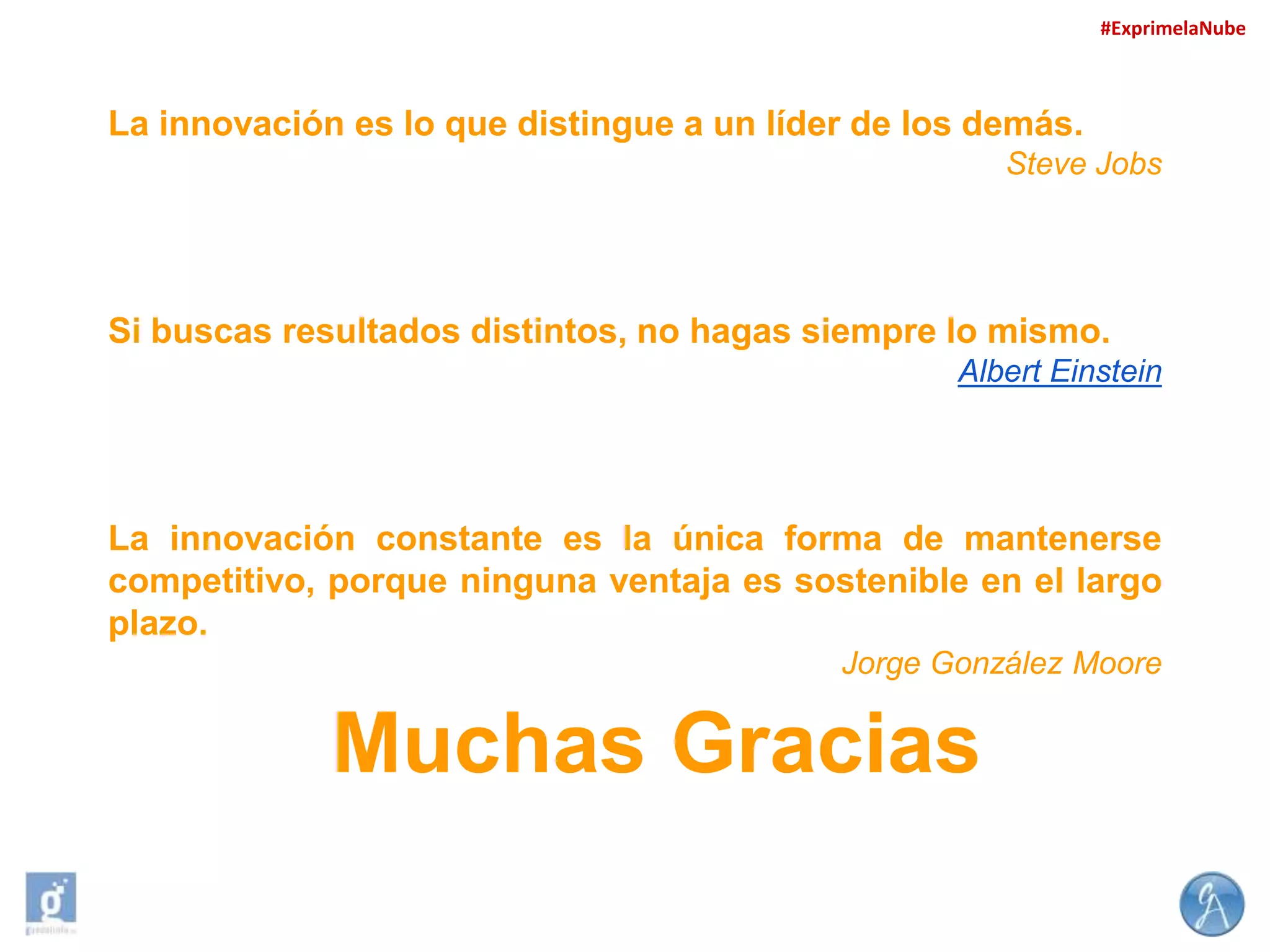 #ExprimelaNube

La innovación es lo que distingue a un líder de los demás.
Steve Jobs

Si buscas resultados distintos, no hagas siempre lo mismo.
Albert Einstein

La innovación constante es la única forma de mantenerse
competitivo, porque ninguna ventaja es sostenible en el largo
plazo.
Jorge González Moore

Muchas Gracias

 