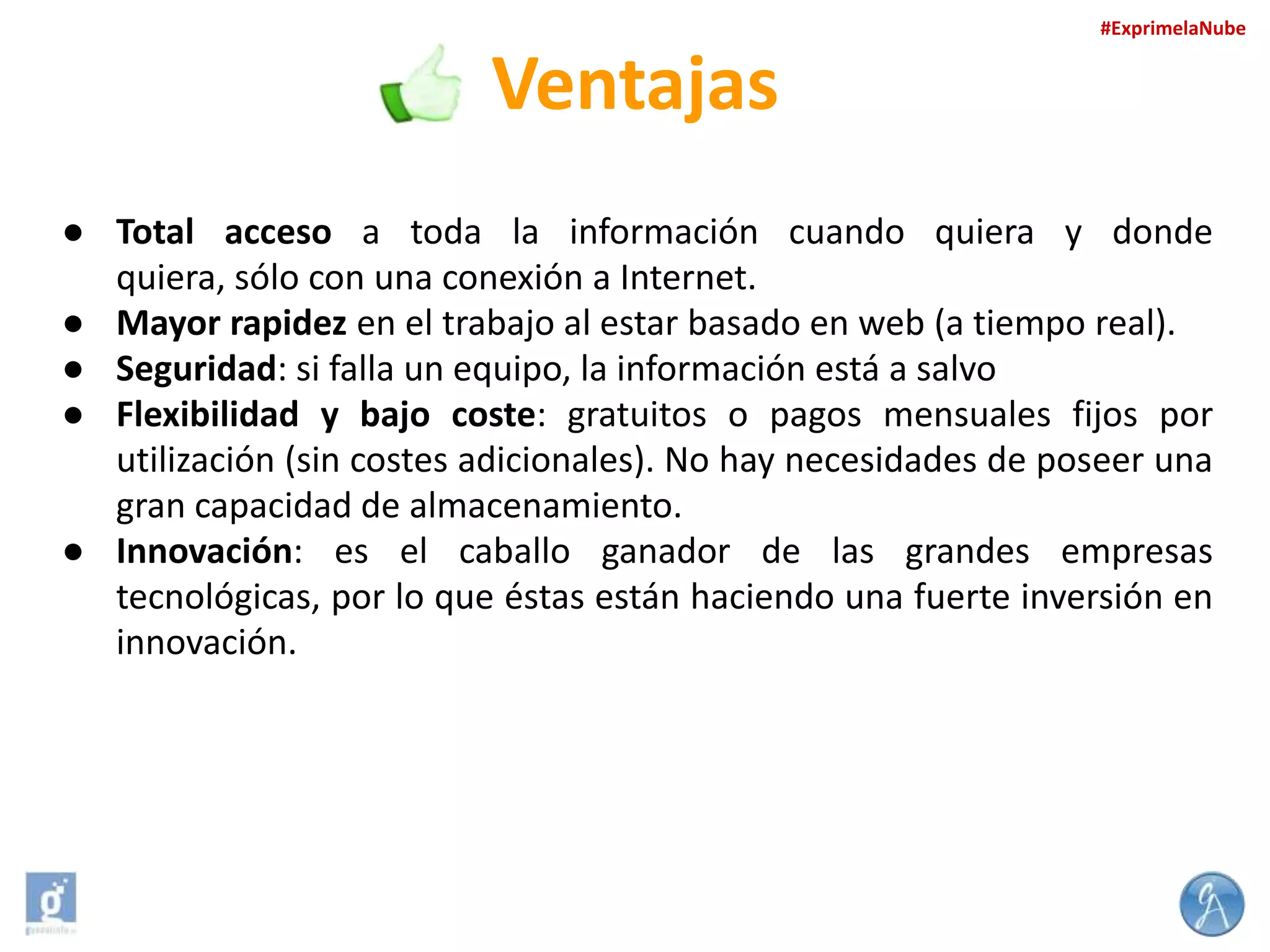 #ExprimelaNube

Ventajas
● Total acceso a toda la información cuando quiera y donde
quiera, sólo con una conexión a Internet.
● Mayor rapidez en el trabajo al estar basado en web (a tiempo real).
● Seguridad: si falla un equipo, la información está a salvo
● Flexibilidad y bajo coste: gratuitos o pagos mensuales fijos por
utilización (sin costes adicionales). No hay necesidades de poseer una
gran capacidad de almacenamiento.
● Innovación: es el caballo ganador de las grandes empresas
tecnológicas, por lo que éstas están haciendo una fuerte inversión en
innovación.

 