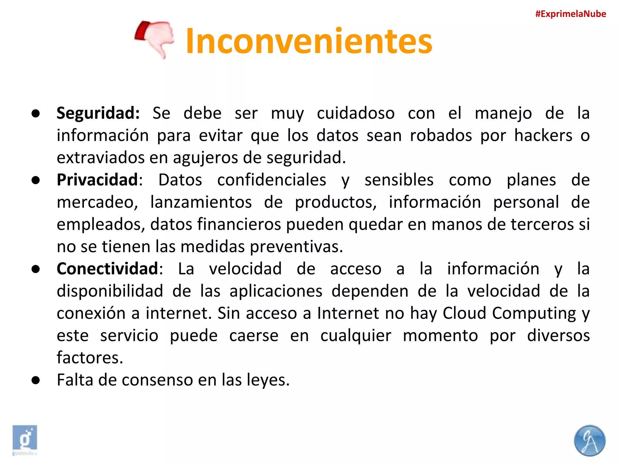 #ExprimelaNube

Inconvenientes
● Seguridad: Se debe ser muy cuidadoso con el manejo de la
información para evitar que los datos sean robados por hackers o
extraviados en agujeros de seguridad.
● Privacidad: Datos confidenciales y sensibles como planes de
mercadeo, lanzamientos de productos, información personal de
empleados, datos financieros pueden quedar en manos de terceros si
no se tienen las medidas preventivas.
● Conectividad: La velocidad de acceso a la información y la
disponibilidad de las aplicaciones dependen de la velocidad de la
conexión a internet. Sin acceso a Internet no hay Cloud Computing y
este servicio puede caerse en cualquier momento por diversos
factores.
● Falta de consenso en las leyes.

 