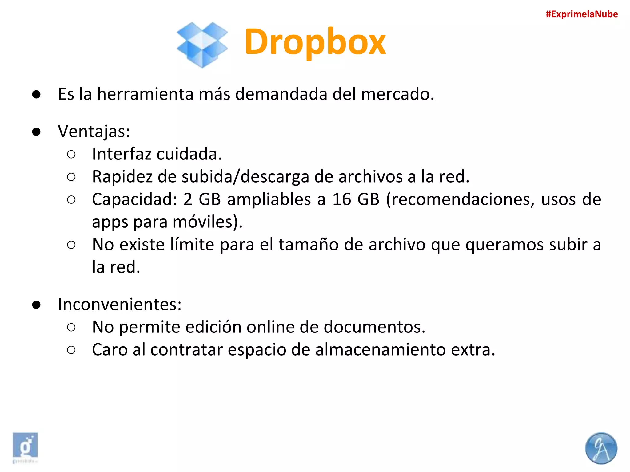 #ExprimelaNube

Dropbox
● Es la herramienta más demandada del mercado.
● Ventajas:
○ Interfaz cuidada.
○ Rapidez de subida/descarga de archivos a la red.
○ Capacidad: 2 GB ampliables a 16 GB (recomendaciones, usos de
apps para móviles).
○ No existe límite para el tamaño de archivo que queramos subir a
la red.
● Inconvenientes:
○ No permite edición online de documentos.
○ Caro al contratar espacio de almacenamiento extra.

 