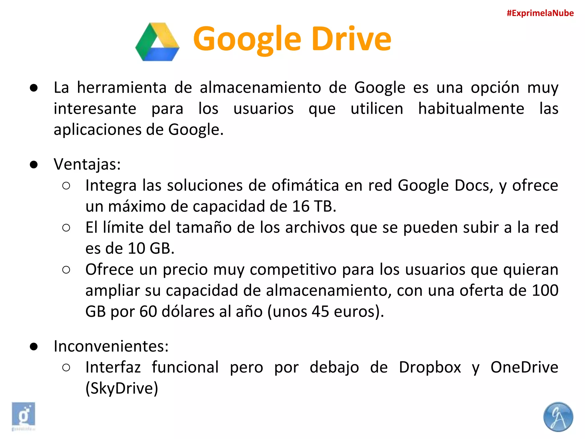 #ExprimelaNube

Google Drive
● La herramienta de almacenamiento de Google es una opción muy
interesante para los usuarios que utilicen habitualmente las
aplicaciones de Google.
● Ventajas:
○ Integra las soluciones de ofimática en red Google Docs, y ofrece
un máximo de capacidad de 16 TB.
○ El límite del tamaño de los archivos que se pueden subir a la red
es de 10 GB.
○ Ofrece un precio muy competitivo para los usuarios que quieran
ampliar su capacidad de almacenamiento, con una oferta de 100
GB por 60 dólares al año (unos 45 euros).
● Inconvenientes:
○ Interfaz funcional pero por debajo de Dropbox y OneDrive
(SkyDrive)

 