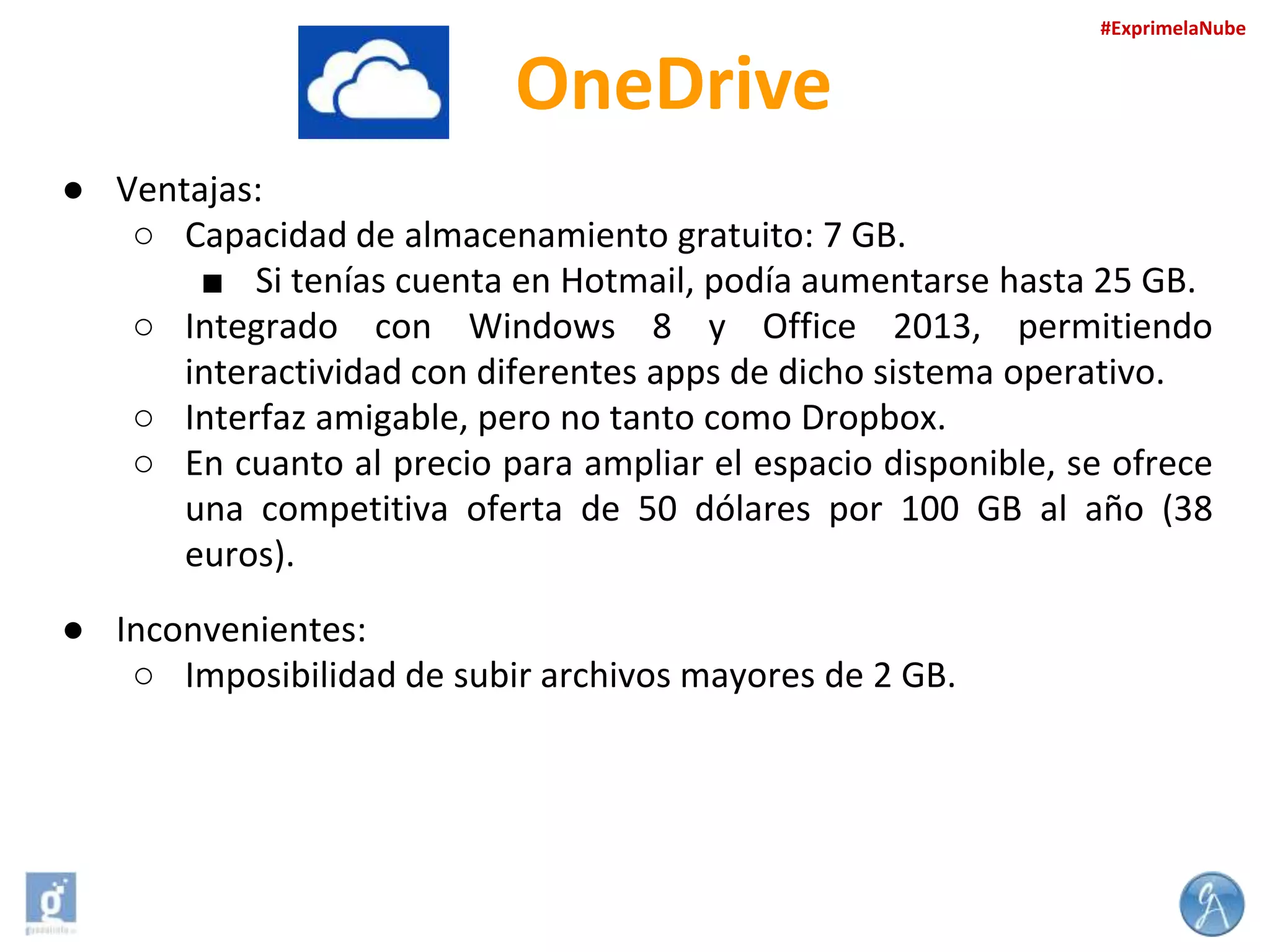 #ExprimelaNube

OneDrive
● Ventajas:
○ Capacidad de almacenamiento gratuito: 7 GB.
■ Si tenías cuenta en Hotmail, podía aumentarse hasta 25 GB.
○ Integrado con Windows 8 y Office 2013, permitiendo
interactividad con diferentes apps de dicho sistema operativo.
○ Interfaz amigable, pero no tanto como Dropbox.
○ En cuanto al precio para ampliar el espacio disponible, se ofrece
una competitiva oferta de 50 dólares por 100 GB al año (38
euros).
● Inconvenientes:
○ Imposibilidad de subir archivos mayores de 2 GB.

 