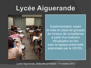 Expérimentation visant
                             la mise en place de groupes
                              de niveaux de compétence
                                 à partir d'un scénario
                                  d'évaluation en lien
                              avec la logique actionnelle
                              préconisée par le CECRL.




Lycée Aiguerande, Belleville-sur-Saône - 11 octobre 2012
 