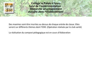 Collège le Palais à Feurs Suivi de l’expérimentation :  Démarche développement durable dans l’établissement Des maximes vont être inscrites au dessus de chaque entrée de classe. Elles seront sur différents thèmes dont l’EDD. (Opération réalisée par le club santé)   La réalisation du compost pédagogique est en cours d’élaboration 
