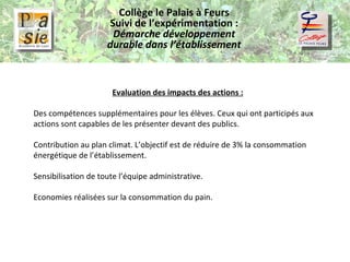 Collège le Palais à Feurs Suivi de l’expérimentation :  Démarche développement durable dans l’établissement Evaluation des impacts des actions : Des compétences supplémentaires pour les élèves. Ceux qui ont participés aux actions sont capables de les présenter devant des publics. Contribution au plan climat. L’objectif est de réduire de 3% la consommation énergétique de l’établissement. Sensibilisation de toute l’équipe administrative. Economies réalisées sur la consommation du pain. 