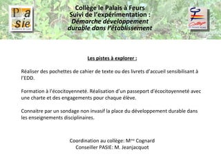 Collège le Palais à Feurs Suivi de l’expérimentation :  Démarche développement durable dans l’établissement Les pistes à explorer : Réaliser des pochettes de cahier de texte ou des livrets d’accueil sensibilisant à l’EDD. Formation à l’écocitoyenneté. Réalisation d’un passeport d’écocitoyenneté avec une charte et des engagements pour chaque élève. Connaitre par un sondage non invasif la place du développement durable dans les enseignements disciplinaires. Coordination au collège: M me  Cognard Conseiller PASIE: M. Jeanjacquot 