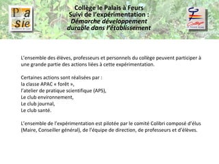 Collège le Palais à Feurs Suivi de l’expérimentation :  Démarche développement durable dans l’établissement L’ensemble des élèves, professeurs et personnels du collège peuvent participer à une grande partie des actions liées à cette expérimentation.   Certaines actions sont réalisées par :  la classe APAC « forêt », l’atelier de pratique scientifique (APS), Le club environnement, Le club journal, Le club santé.   L’ensemble de l’expérimentation est pilotée par le comité Colibri composé d’élus (Maire, Conseiller général), de l’équipe de direction, de professeurs et d’élèves. 