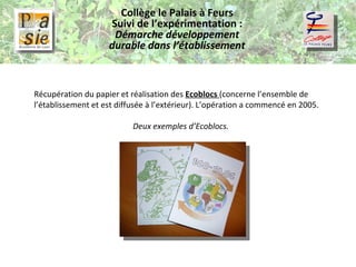 Collège le Palais à Feurs Suivi de l’expérimentation :  Démarche développement durable dans l’établissement Récupération du papier et réalisation des  Ecoblocs  (concerne l’ensemble de l’établissement et est diffusée à l’extérieur). L’opération a commencé en 2005. Deux exemples d’Ecoblocs. 