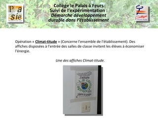 Collège le Palais à Feurs Suivi de l’expérimentation :  Démarche développement durable dans l’établissement Opération «  Climat-titude  » (Concerne l’ensemble de l’établissement). Des affiches disposées à l’entrée des salles de classe invitent les élèves à économiser l’énergie. Une des affiches Climat-titude. 