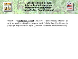 Collège le Palais à Feurs Suivi de l’expérimentation :  Démarche développement durable dans l’établissement Opération «  Croûtes que coûtent  ». Le pain non consommé au réfectoire est pesé par les élèves. Les élèves peuvent voir à l’échelle du collège l’impact du gaspillage du pain lors des repas. (Concerne l’ensemble de l’établissement) 