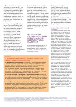 3 
ENCADRÉ 2 
LA RÉPARTITION DES ACTIVITÉS ENTRE LES CONSEILLERS ENGAGÉS DANS L’EXPÉRIMENTATION 
Certaines activités sont communes aux conseillers « entreprise » et aux conseillers « demande ». Il s’agit de l’entretien de diagnostic et d’inscription (EID), l’accueil, les services par téléphone et facultativement l’animation de rencontres employeurs/ demandeurs d’emploi, certaines informations collectives, les forums. 
Si ces activités sont partagées, elles ne se répartissent pas de la même façon sur les conseillers « entreprise » pour lesquels elles représentent entre 0% et 20% de l’ensemble de leurs activités selon la stratégie locale et sur les conseillers « demande » pour lesquels elles peuvent représenter jusqu’à 50% de leurs activités. 
Les activités spécifiques d’un conseiller « entreprise » recouvrent la prospection des entreprises, le traitement des offres d’emploi (négociation, enregistrement, suivi et clôture), le conseil auprès des entreprises, le montage de mesures d’aide au recrutement et l’intermédiation. Ces activités ont représenté 80% à 100% du temps des conseillers « entreprise ». 
Les conseillers « demande », en sus des activités communes, accompagnent les demandeurs d’emploi, proposent des ateliers, des formations, analysent leur portefeuille pour préparer l’intermédiation, animent des ateliers et des informations collectives, prescrivent des aides, promeuvent des profils, remettent des offres d’emploi aux demandeurs d’emploi. Cet accompagnement s’effectue selon l’une des trois modalités de la nouvelle offre de services aux demandeurs d’emploi : « suivi », « guidé » ou « renforcé » 3. 
3. Le « suivi » est destiné aux demandeurs d’emploi les plus autonomes et les plus proches de l’emploi pour lesquels les interactions avec le conseiller sont le plus souvent dématérialisées. L’accompagnement « renforcé » est destiné aux personnes les plus éloignées de l’emploi ; celles-ci sont suivies de façon relativement intense, le plus souvent lors d’entretiens physiques. 
Enfin, l’accompagnement « guidé » est destiné aux demandeurs d’emploi qui sont dans des situations intermédiaires. 
4. Par exemple, suite à un comptage « manuel », un directeur d’agence estime que le placement s’est amélioré sur les portefeuilles d’accompagnement renforcé : sur 30 dossiers en accompagnement renforcé, identifiés comme plus éloignés de l’emploi, 30% ont retrouvé un emploi. 
de 7,1 pour le scénario des « équipes composites » (-0,6 point) et de 7,2 pour les agences témoins (+0,2 point). Ces scores témoignent également de l’effet de l’introduction d’une nouvelle offre de services aux entreprises dans toutes les agences et des situations initiales différenciées au regard de la relation aux entreprises dans lesquelles se situent ces agences avant la mise en place de l’expérimentation. 
Les employeurs témoignent d’un ciblage des profils qui leurs sont transmis plus performant. Notamment dans le scénario des « équipes dédiées », la satisfaction des entreprises est en moyenne de 6,0 (+0,2 point), contre 5,9 pour les entreprises des « équipes composites » (+0,3 point) et 5,7 pour les agences 
témoins (-0,4 point). 
En revanche, peu de différenciation apparaît quant à la satisfaction 
des entreprises vis-à-vis de l’aide à 
la définition du profil : le score moyen est de 6,1 dans les deux schémas d’organisation expérimentale comme 
dans les agences témoins. Il progresse cependant davantage dans les agences ayant mis en place des « équipes dédiées » (+ 1,1 point au lieu de +0,8 point). 
De plus, les établissements rattachés aux agences expérimentatrices sont plus nombreux à déclarer recommander à leur entourage professionnel les services de Pôle emploi : +8 points pour le scénario des « équipes dédiées » ; +7 points pour les « équipes composites », contre +3 points pour les agences témoins. De même, l’écart de probabilité de recommander Pôle emploi à leur entourage professionnel entre juillet 2013 et mai 2014, une fois contrôlées les caractéristiques des établissements, est de cinq points supérieur pour le scénario des « équipes dédiées » vis-à-vis des témoins (l’écart est par contre nul pour l’équipe composite). 
LES EFFETS SUR L’ACCOMPAGNEMENT DES DEMANDEURS D’EMPLOI ET LEUR PLACEMENT 
La réorganisation des agences lors de la mise en place de l’expérimentation n’a pas provoqué de rupture qualitative ou quantitative dans l’accompagnement des demandeurs d’emploi. 
Ainsi, la proportion de demandeurs d’emploi bénéficiant d’un entretien d’inscription et de diagnostic (EID) dans les 10 jours ouvrés suivant la date d’inscription est similaire dans les agences expérimentatrices et les agences témoins dès le 3ème mois d’expérimentation (cf. graphique 1). 
Ce constat est aussi valable pour le taux de réalisation des entretiens au 4ème mois, qui constituent un « jalon obligatoire » dans l’accompagnement des demandeurs d’emploi (cf. graphique 2). 
UN IMPACT ENCORE LIMITÉ SUR LE PLACEMENT 
Les conseillers rencontrés dans le cadre de l’évaluation estiment que la réforme a eu un impact positif sur le placement des demandeurs d’emploi. Cet effet perçu varie cependant selon la modalité d’accompagnement des demandeurs d’emploi. Ainsi, ce sont les conseillers en charge de l’accompagnement renforcé qui soulignent le plus fortement les effets de cette organisation sur le placement des demandeurs d’emploi. Plusieurs d’entre eux indiquent avoir effectué des placements qu’ils n’auraient pu réaliser auparavant 4. En revanche, les conseillers en charge de portefeuilles « suivi » ou « guidé » appréhendent moins cet effet car, ayant moins de contacts avec les demandeurs d’emploi, ils les connaissent moins bien et sont plus rarement en capacité de transmettre leurs CV à des employeurs. 
Il est cependant difficile d’objectiver cet effet positif sur le placement. L’analyse statistique montre que l’effet global sur 
le placement des demandeurs d’emploi dans les agences est à ce stade peu significatif. Ainsi, il n’apparaît pas que les recrutements des établissements rattachés aux agences expérimentatrices bénéficient davantage aux demandeurs d’emploi de ces mêmes agences, en comparaison des agences témoins. En effet, le rapport entre le nombre de déclarations préalables à l’embauche (DPAE) en CDI ou CDD concernant des demandeurs d’emploi et le nombre total de DPAE en CDI ou CDD évolue de la même manière dans les agences expérimentatrices et les agences témoins. 
 