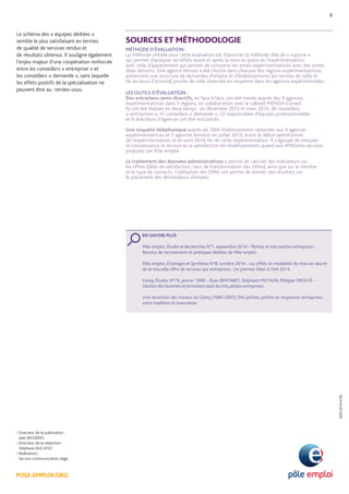 POLE-EMPLOI.ORG 
• Directeur de la publication : 
Jean BASSÈRES 
• Directeur de la rédaction : 
Stéphane DUCATEZ 
• Réalisation : 
Service communication siège 
ISSN 2274-4126 
SOURCES ET MÉTHODOLOGIE 
MÉTHODE D’ÉVALUATION : 
La méthode utilisée pour cette évaluation est d’associer la méthode dite de « rupture » 
qui permet d’analyser les effets avant et après la mise en place de l’expérimentation, 
avec celle d’appariement qui permet de comparer les zones expérimentatrices avec des zones dites témoins. Une agence témoin a été choisie dans chacune des régions expérimentatrices, présentant une structure de demandes d’emploi et d’établissements (en termes de taille et 
de secteurs d’activité) proche de celle observée en moyenne dans les agences expérimentales. 
LES OUTILS D’ÉVALUATION : 
Des entretiens semi-directifs, en face à face, ont été menés auprès des 9 agences expérimentatrices dans 5 régions, en collaboration avec le cabinet MENSIA Conseil. 
Ils ont été réalisés en deux temps : en décembre 2013 et mars 2014. 36 conseillers 
« entreprises », 41 conseillers « demande », 22 responsables d’équipes professionnelles 
et 9 directeurs d’agences ont été rencontrés. 
Une enquête téléphonique auprès de 1500 établissements rattachés aux 9 agences expérimentatrices et 5 agences témoins en juillet 2013, avant le début opérationnel 
de l’expérimentation, et en avril 2014, fin de cette expérimentation. Il s’agissait de mesurer la connaissance, le recours et la satisfaction des établissements quand aux différents services proposés par Pôle emploi. 
Le traitement des données administratives a permis de calculer des indicateurs sur 
les offres (délai de satisfaction, taux de transformation des offres), ainsi que sur le nombre 
et le type de contacts. L’utilisation des DPAE ont permis de donner des résultats sur 
le placement des demandeurs d’emploi. 
EN SAVOIR PLUS 
Pôle emploi, Études et Recherches N°1, septembre 2014 - Petites et très petites entreprises : Besoins de recrutement et pratiques dédiées de Pôle emploi. 
Pôle emploi, Éclairages et Synthèses N°8, octobre 2014 - Les effets et modalités de mise en oeuvre de la nouvelle offre de services aus entreprises : Un premier bilan à l’été 2014. 
Céreq, Études N°79, janvier 1999 - Elyes BENTABET, Stéphane MICHUN, Philippe TROUVÉ - Gestion des hommes et formation dans les très petites entreprises. 
Une recension des travaux du Céreq (1985-2007), Très petites, petites et moyennes entreprises : entre tradition et innovation. 
Le schéma des « équipes dédiées » 
semble le plus satisfaisant en termes 
de qualité de services rendus et 
de résultats obtenus. Il souligne également l’enjeu majeur d’une coopération renforcée entre les conseillers « entreprise » et 
les conseillers « demande », sans laquelle les effets positifs de la spécialisation ne peuvent être au rendez-vous. 
8 