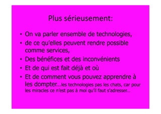 Plus sérieusement:
• On va parler ensemble de technologies,
• de ce qu’elles peuvent rendre possible
  comme services,
• Des bénéfices et des inconvénients
• Et de qui est fait déjà et où
• Et de comment vous pouvez apprendre à
  les dompter…les technologies pas les chats, car pour
  les miracles ce n’est pas à moi qu’il faut s’adresser…
 