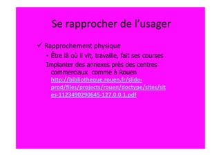 Se rapprocher de l’usager
Rapprochement physique
• Être là où il vit, travaille, fait ses courses
Implanter des annexes près des centres
  commerciaux comme à Rouen
  http://bibliotheque.rouen.fr/slide-
  prod/files/projects/rouen/doctype/sites/sit
  es-1123490290645-127.0.0.1.pdf
 