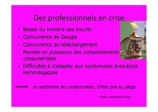 Des professionnels en crise
• Baisse du nombre des inscrits
• Concurrence de Google
• Concurrence du téléchargement
• Montée en puissance des comportements
  consuméristes
• Difficultés à s’adapter aux nombreuses évolutions
  technologiques

      un sentiment de condamnation, d’être pris au piège

                                      Photo: mortderire.com
 