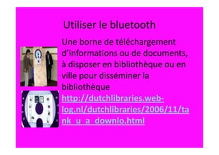 Utiliser le bluetooth
Une borne de téléchargement
d’informations ou de documents,
à disposer en bibliothèque ou en
ville pour disséminer la
bibliothèque
http://dutchlibraries.web-
log.nl/dutchlibraries/2006/11/ta
nk_u_a_downlo.html
 