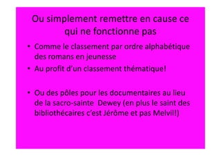 Ou simplement remettre en cause ce
        qui ne fonctionne pas
• Comme le classement par ordre alphabétique
  des romans en jeunesse
• Au profit d’un classement thématique!

• Ou des pôles pour les documentaires au lieu
  de la sacro-sainte Dewey (en plus le saint des
  bibliothécaires c’est Jérôme et pas Melvil!)
 