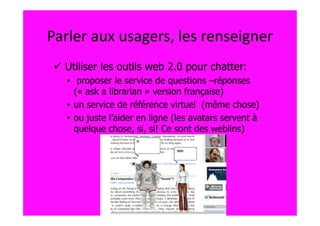 Parler aux usagers, les renseigner
  Utiliser les outils web 2.0 pour chatter:
   • proposer le service de questions –réponses
     (« ask a librarian » version française)
   • un service de référence virtuel (même chose)
   • ou juste l’aider en ligne (les avatars servent à
     quelque chose, si, si! Ce sont des weblins)
 