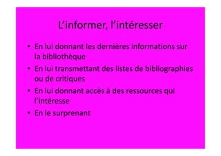 L’informer, l’intéresser
• En lui donnant les dernières informations sur
  la bibliothèque
• En lui transmettant des listes de bibliographies
  ou de critiques
• En lui donnant accès à des ressources qui
  l’intéresse
• En le surprenant
 