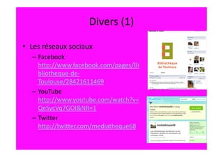 Divers (1)

• Les réseaux sociaux
  – Facebook
    http://www.facebook.com/pages/Bi
    bliotheque-de-
    Toulouse/28421611469
  – YouTube
    http://www.youtube.com/watch?v=
    QeSycVq7GOI&NR=1
  – Twitter
    http://twitter.com/mediatheque68
 