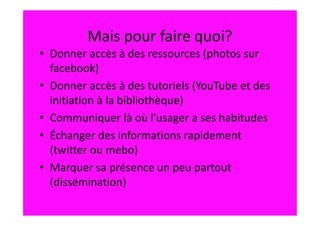 Mais pour faire quoi?
• Donner accès à des ressources (photos sur
  facebook)
• Donner accès à des tutoriels (YouTube et des
  initiation à la bibliothèque)
• Communiquer là où l’usager a ses habitudes
• Échanger des informations rapidement
  (twitter ou mebo)
• Marquer sa présence un peu partout
  (dissémination)
 
