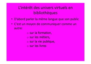 L’intérêt des univers virtuels en
              bibliothèques
• D’abord parler la même langue que son public
• C’est un moyen de communiquer comme un
  autre:
          o   sur   la formation,
          o   sur   les métiers,
          o   sur   la vie publique,
          o   sur   les livres
 