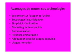 Avantages de toutes ces technologies
•   Se centrer sur l’usager et l’utilité
•   Encourager la participation
•   Simplicité d’utilisation
•   Marketing facile et rapide
•   Communication
•   Présence démultipliée
•   Adéquation avec les usages du public
•   Usages nomades
 