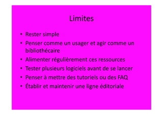 Limites
• Rester simple
• Penser comme un usager et agir comme un
  bibliothécaire
• Alimenter régulièrement ces ressources
• Tester plusieurs logiciels avant de se lancer
• Penser à mettre des tutoriels ou des FAQ
• Établir et maintenir une ligne éditoriale
 