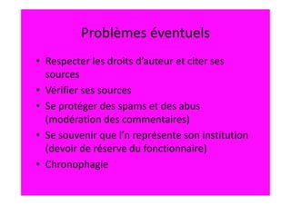 Problèmes éventuels
• Respecter les droits d’auteur et citer ses
  sources
• Vérifier ses sources
• Se protéger des spams et des abus
  (modération des commentaires)
• Se souvenir que l’n représente son institution
  (devoir de réserve du fonctionnaire)
• Chronophagie
 