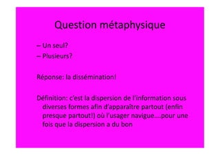 Question métaphysique
– Un seul?
– Plusieurs?

Réponse: la dissémination!

Définition: c’est la dispersion de l’information sous
 diverses formes afin d’apparaître partout (enfin
 presque partout!) où l’usager navigue….pour une
 fois que la dispersion a du bon
 