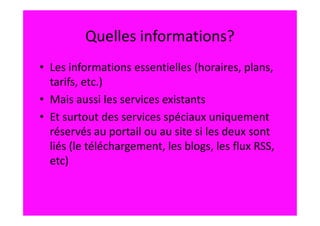 Quelles informations?
• Les informations essentielles (horaires, plans,
  tarifs, etc.)
• Mais aussi les services existants
• Et surtout des services spéciaux uniquement
  réservés au portail ou au site si les deux sont
  liés (le téléchargement, les blogs, les flux RSS,
  etc)
 