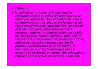 • Définition:
« Au delà de la mutation technologique, la
  révolution sociale qu’induit le numérique ne se
  réduit pas qu’à sa fonction d’amplificateur de la
  communication, mais, plus en profondeur, à son
  rôle d’accélérateur de l’hyperactivité, du désir de
  mobilité, d’ubiquité, d’élargissement des
  horizons… Internet, comme le téléphone mobile,
  ou l’appareil de photo numérique, stimulent de
  tels ressorts et engendrent des pratiques sociales,
  mêlant nouveauté et réinvestissement de
  pratiques préexistantes (la conversation, la
  discussion, le courrier, le message), dont la
  diversité et les formes ont largement échappé aux
  réflexions prospectives des experts. » CREDOC
 