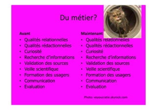 Du métier?
Avant                        Maintenant
• Qualités relationnelles    • Qualités relationnelles
• Qualités rédactionnelles   • Qualités rédactionnelles
• Curiosité                  • Curiosité
• Recherche d’informations   • Recherche d’informations
• Validation des sources     • Validation des sources
• Veille scientifique        • Veille scientifique
• Formation des usagers      • Formation des usagers
• Communication              • Communication
• Evaluation                 • Evaluation

                              Photo: voyoucratie.skyrock.com
 