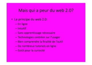 Mais qui a peur du web 2.0?
• Le principe du web 2.0:
  – En ligne
  – Intuitif
  – Sans apprentissage nécessaire
  – Technologies centrées sur l’usager
  – Bien comprendre la finalité de l’outil
  – De nombreux tutoriels en ligne
  – Goût pour la curiosité
 