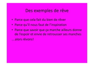 Des exemples de rêve
• Parce que cela fait du bien de rêver
• Parce qu’il nous faut de l’inspiration
• Parce que savoir que ça marche ailleurs donne
  de l’espoir et envie de retrousser ses manches
….alors rêvons!
 