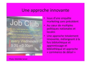Une approche innovante
                         • Issus d’une enquête
                           marketing sans précédent
                         • Au cœur de multiples
                           politiques nationales et
                           locales
                         • Une approche totalement
                           innovante, mélangeant à la
                           fois bibliothèque et
                           apprentissage et
                           bibliothèque et approche
                           « commerce de détail »

Photo: Mathilde Servet
 