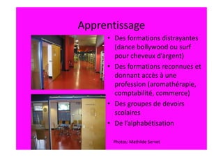 Apprentissage
     • Des formations distrayantes
       (dance bollywood ou surf
       pour cheveux d’argent)
     • Des formations reconnues et
       donnant accès à une
       profession (aromathérapie,
       comptabilité, commerce)
     • Des groupes de devoirs
       scolaires
     • De l’alphabétisation

      Photos: Mathilde Servet
 