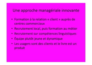Une approche managériale innovante
• Formation à la relation « client » auprès de
  centres commerciaux
• Recrutement local, puis formation au métier
• Recrutement sur compétences linguistiques
• Équipe plutôt jeune et dynamique
• Les usagers sont des clients et le livre est un
  produit
 