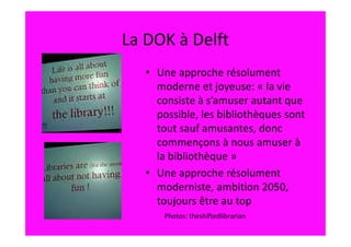 La DOK à Delft
   • Une approche résolument
     moderne et joyeuse: « la vie
     consiste à s’amuser autant que
     possible, les bibliothèques sont
     tout sauf amusantes, donc
     commençons à nous amuser à
     la bibliothèque »
   • Une approche résolument
     moderniste, ambition 2050,
     toujours être au top
       Photos: theshiftedlibrarian
 