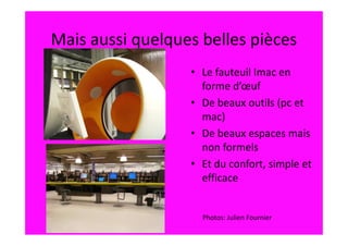 Mais aussi quelques belles pièces
                  • Le fauteuil Imac en
                    forme d’œuf
                  • De beaux outils (pc et
                    mac)
                  • De beaux espaces mais
                    non formels
                  • Et du confort, simple et
                    efficace


                    Photos: Julien Fournier
 