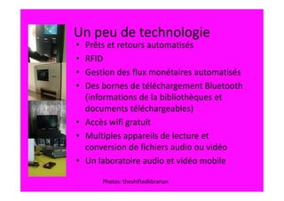 Un peu de technologie
• Prêts et retours automatisés
• RFID
• Gestion des flux monétaires automatisés
• Des bornes de téléchargement Bluetooth
  (informations de la bibliothèques et
  documents téléchargeables)
• Accès wifi gratuit
• Multiples appareils de lecture et
  conversion de fichiers audio ou vidéo
• Un laboratoire audio et vidéo mobile

      Photos: theshiftedlibrarian
 