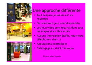 Une approche différente
• Tout l’espace jeunesse est sur
  roulettes
• De nombreux jeux sont disponibles
• Les jeux vidéo sont répartis dans tous
  les étages et en libre accès
• Aucune interdiction (cafés, nourriture,
  téléphones, rires…)
• Acquisitions centralisées
• Catalogage au strict minimum

       Photos: Julien Fournier
 