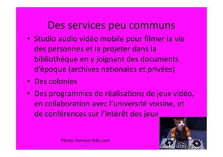Des services peu communs
• Studio audio vidéo mobile pour filmer la vie
  des personnes et la projeter dans la
  bibliothèque en y joignant des documents
  d’époque (archives nationales et privées)
• Des colonies
• Des programmes de réalisations de jeux vidéo,
  en collaboration avec l’université voisine, et
  de conférences sur l’intérêt des jeux


         Photo: humour-felin.com
 