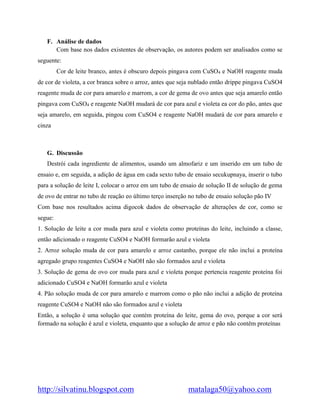 http://silvatinu.blogspot.com matalaga50@yahoo.com
F. Análise de dados
Com base nos dados existentes de observação, os autores podem ser analisados como se
seguente:
Cor de leite branco, antes é obscuro depois pingava com CuSO4 e NaOH reagente muda
de cor de violeta, a cor branca sobre o arroz, antes que seja nublado então drippe pingava CuSO4
reagente muda de cor para amarelo e marrom, a cor de gema de ovo antes que seja amarelo então
pingava com CuSO4 e reagente NaOH mudará de cor para azul e violeta ea cor do pão, antes que
seja amarelo, em seguida, pingou com CuSO4 e reagente NaOH mudará de cor para amarelo e
cinza
G. Discussão
Destrói cada ingrediente de alimentos, usando um almofariz e um inserido em um tubo de
ensaio e, em seguida, a adição de água em cada sexto tubo de ensaio secukupnaya, inserir o tubo
para a solução de leite I, colocar o arroz em um tubo de ensaio de solução II de solução de gema
de ovo de entrar no tubo de reação eo último terço inserção no tubo de ensaio solução pão IV
Com base nos resultados acima digocok dados de observação de alterações de cor, como se
segue:
1. Solução de leite a cor muda para azul e violeta como proteínas do leite, incluindo a classe,
então adicionado o reagente CuSO4 e NaOH formarão azul e violeta
2. Arroz solução muda de cor para amarelo e arroz castanho, porque ele não inclui a proteína
agregado grupo reagentes CuSO4 e NaOH não são formados azul e violeta
3. Solução de gema de ovo cor muda para azul e violeta porque pertencia reagente proteína foi
adicionado CuSO4 e NaOH formarão azul e violeta
4. Pão solução muda de cor para amarelo e marrom como o pão não inclui a adição de proteína
reagente CuSO4 e NaOH não são formados azul e violeta
Então, a solução é uma solução que contém proteína do leite, gema do ovo, porque a cor será
formado na solução é azul e violeta, enquanto que a solução de arroz e pão não contêm proteínas
 