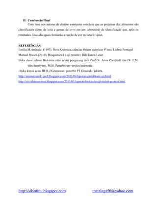 http://silvatinu.blogspot.com matalaga50@yahoo.com
H. Conclussão Final
Com base nos autores de destino existentes concluiu que as proteínas dos alimentos são
classificados como de leite e gemas de ovos em um laboratório de identificação que, após os
resultados finais das quais formarão a reação de cor era azul e violet.
REFERÊNCIAS
Emília.M.Andrade. (1997). Nova Química, ciências fisicos químicas 90
ano. Lisboa-Portugal
Manual Prática-(2010). Bioquimica I ( uji protein). Dili.Timor-Leste
Buku dasar –dasar Biokimia edisi revisi pengarang oleh Prof.Dr. Anna Poedjiadi dan Dr. F.M.
titin Supriyanti, M.Si. Penerbit universitas indonesia
-Buku kimia kelas III B, J.Goenawan. penerbit PT Grasindo, jakarta.
http://animaryani11ipa1.blogspot.com/2013/04/laporan-praktikum-uji.html
http://siti-khairun-nisa.blogspot.com/2013/03/laporan-biokimia-uji-reaksi-protein.html
 