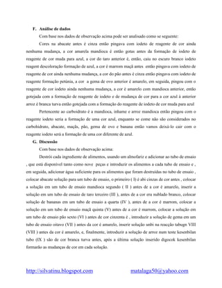 http://silvatinu.blogspot.com matalaga50@yahoo.com
F. Análise de dados
Com base nos dados de observação acima pode ser analisado como se seguente:
Cores na abacate antes é cinza então pingava com iodeto de reagente de cor ainda
nenhuma mudança, a cor amarela mandioca é então gotas antes da formação de iodeto de
reagente de cor muda para azul, a cor do taro anterior é, então, caiu no escuro branco iodeto
reagent descoloração formação de azul, a cor é marrom maçã antes então pingava com iodeto de
reagente de cor ainda nenhuma mudança, a cor do pão antes é cinza então pingava com iodeto de
reagente formação petúnia, a cor a gema de ovo anterior é amarelo, em seguida, pingou com o
reagente de cor iodeto ainda nenhuma mudança, a cor é amarelo com mandioca anterior, então
gotejada com a formação de reagente de iodeto e de mudança de cor para a cor azul à anterior
arroz é branca turva então gotejada com a formação do reagente de iodeto de cor muda para azul
Pertencente ao carboidrato é a mandioca, inhame e arroz mandioca então pingou com o
reagente iodeto seria a formação de uma cor azul, enquanto se come não são considerados no
carbohidrato, abacate, maçãs, pão, gema de ovo e banana então vamos deixá-lo cair com o
reagente iodeto será a formação de uma cor diferente de azul.
G. Discussão
Com base nos dados de observação acima:
Destrói cada ingrediente de alimentos, usando um almofariz e adicionar ao tubo de ensaio
, que está disponível tanto como nove peças e introduzir os alimentos a cada tubo de ensaio e ,
em seguida, adicionar água suficiente para os alimentos que foram destruídas no tubo de ensaio ,
colocar abacate solução para um tubo de ensaio, o primeiro ( I) é abi cinzas de cor antes , colocar
a solução em um tubo de ensaio mandioca segundo ( II ) antes de a cor é amarelo, inserir a
solução em um tubo de ensaio de taro terceiro (III ), antes de a cor era nublado branco, colocar
solução de bananas em um tubo de ensaio a quarta (IV ), antes de a cor é marrom, colocar a
solução em um tubo de ensaio maçã quinta (V) antes de a cor é marrom, colocar a solução em
um tubo de ensaio pão sexto (VI ) antes de cor cinzenta é , introduzir a solução de gema em um
tubo de ensaio oitavo (VII ) antes da cor é amarelo, inserir solução unbi na reacção tabugn VIII
(VIII ) antes da cor é amarelo, e, finalmente, introduzir a solução de arroz num teste kesenbilan
tubo (IX ) são de cor branca turva antes, após a última solução inserido digocok kesenbilan
formarão as mudanças de cor em cada solução.
 
