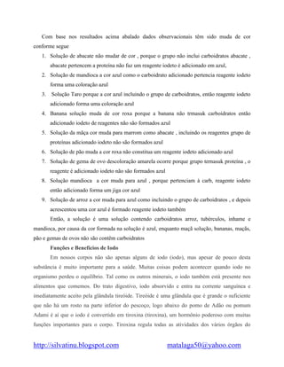 http://silvatinu.blogspot.com matalaga50@yahoo.com
Com base nos resultados acima abalado dados observacionais têm sido muda de cor
conforme segue
1. Solução de abacate não mudar de cor , porque o grupo não inclui carboidratos abacate ,
abacate pertencem a proteína não faz um reagente iodeto é adicionado em azul,
2. Solução de mandioca a cor azul como o carboidrato adicionado pertencia reagente iodeto
forma uma coloração azul
3. Solução Taro porque a cor azul incluindo o grupo de carboidratos, então reagente iodeto
adicionado forma uma coloração azul
4. Banana solução muda de cor roxa porque a banana não trmasuk carboidratos então
adicionado iodeto de reagentes não são formados azul
5. Solução da mãça cor muda para marrom como abacate , incluindo os reagentes grupo de
proteínas adicionado iodeto não são formados azul
6. Solução de pão muda a cor roxa não constitua um reagente iodeto adicionado azul
7. Solução de gema de ovo descoloração amarela ocorre porque grupo ternasuk proteína , o
reagente é adicionado iodeto não são formados azul
8. Solução mandioca a cor muda para azul , porque pertenciam à carb, reagente iodeto
então adicionado forma um jiga cor azul
9. Solução de arroz a cor muda para azul como incluindo o grupo de carboidratos , e depois
acrescentou uma cor azul é formado reagente iodeto também
Então, a solução é uma solução contendo carboidratos arroz, tubérculos, inhame e
mandioca, por causa da cor formada na solução é azul, enquanto maçã solução, bananas, maçãs,
pão e gemas de ovos não são contêm carboidratos
Funções e Benefícios de Iodo
Em nossos corpos não são apenas alguns de iodo (iodo), mas apesar de pouco desta
substância é muito importante para a saúde. Muitas coisas podem acontecer quando iodo no
organismo perdeu o equilíbrio. Tal como os outros minerais, o iodo também está presente nos
alimentos que comemos. Do trato digestivo, iodo absorvido e entra na corrente sanguínea e
imediatamente aceito pela glândula tireóide. Tireóide é uma glândula que é grande o suficiente
que não há um rosto na parte inferior do pescoço, logo abaixo do pomo de Adão ou pomum
Adami é aí que o iodo é convertido em tiroxina (tiroxina), um hormônio poderoso com muitas
funções importantes para o corpo. Tiroxina regula todas as atividades dos vários órgãos do
 